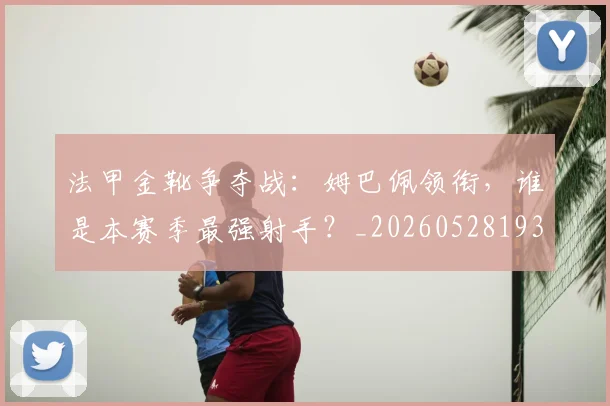 法甲金靴争夺战：姆巴佩领衔，谁是本赛季最强射手？_20260528193511_20260609233438