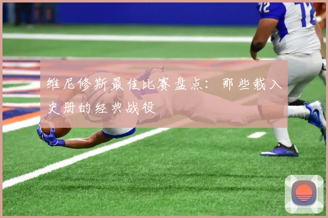 维尼修斯最佳比赛盘点：那些载入史册的经典战役