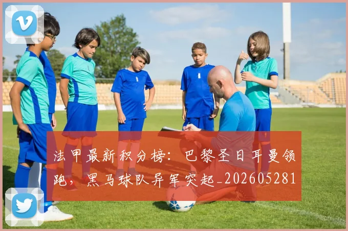 法甲最新积分榜：巴黎圣日耳曼领跑，黑马球队异军突起_20260528193442