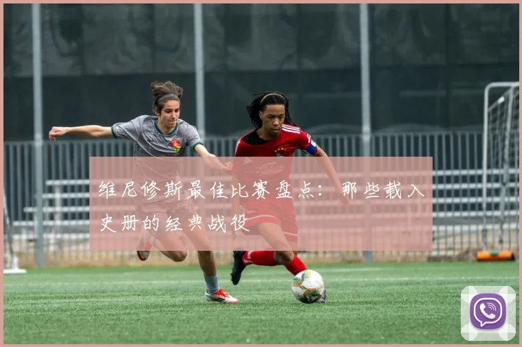 维尼修斯最佳比赛盘点：那些载入史册的经典战役