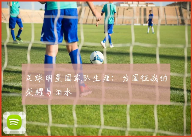 足球明星国家队生涯：为国征战的荣耀与泪水
